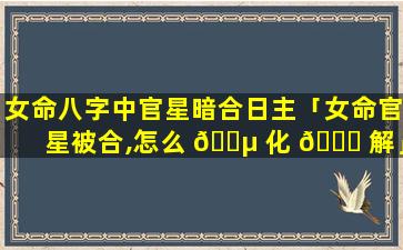 女命八字中官星暗合日主「女命官星被合,怎么 🐵 化 🐛 解」